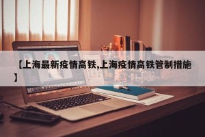 【上海最新疫情高铁,上海疫情高铁管制措施】
