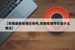 【安徽最新疫情还有吗,安徽疫情现在是什么情况】
