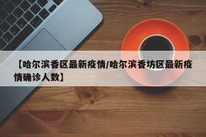 【哈尔滨香区最新疫情/哈尔滨香坊区最新疫情确诊人数】