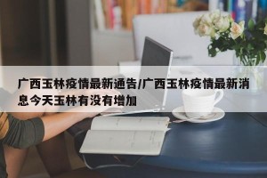 广西玉林疫情最新通告/广西玉林疫情最新消息今天玉林有没有增加