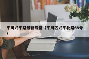 平川兴平路最新疫情（平川区兴平北路68号）