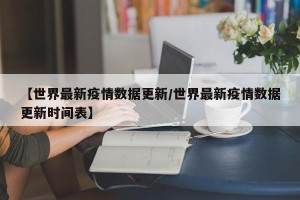 【世界最新疫情数据更新/世界最新疫情数据更新时间表】