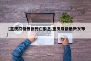 【重庆疫情最新死亡消息,重庆疫情最新发布】