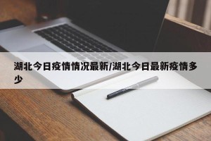 湖北今日疫情情况最新/湖北今日最新疫情多少
