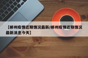 【郴州疫情近期情况最新/郴州疫情近期情况最新消息今天】