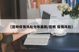 【昆明疫情风险分布最新/昆明 疫情风险】