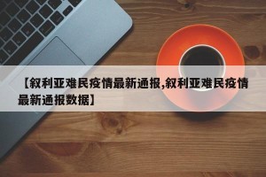【叙利亚难民疫情最新通报,叙利亚难民疫情最新通报数据】