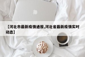 【河北市最新疫情通报,河北省最新疫情实时动态】