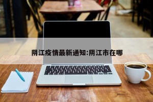 阴江疫情最新通知:阴江市在哪