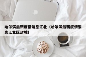 哈尔滨最新疫情消息江北（哈尔滨最新疫情消息江北区封城）