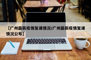 【广州最新疫情复课情况/广州最新疫情复课情况公布】