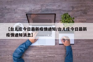 【台儿庄今日最新疫情通知/台儿庄今日最新疫情通知消息】