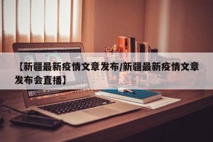 【新疆最新疫情文章发布/新疆最新疫情文章发布会直播】