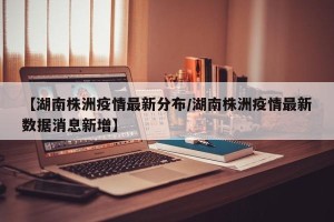 【湖南株洲疫情最新分布/湖南株洲疫情最新数据消息新增】