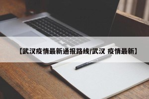 【武汉疫情最新通报路线/武汉 疫情最新】
