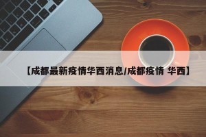 【成都最新疫情华西消息/成都疫情 华西】