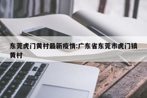 东莞虎门黄村最新疫情:广东省东莞市虎门镇黄村
