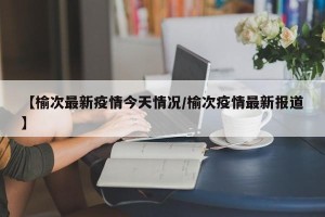 【榆次最新疫情今天情况/榆次疫情最新报道】