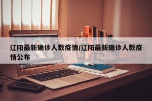 辽阳最新确诊人数疫情/辽阳最新确诊人数疫情公布