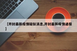 【开封最新疫情疑似消息,开封最新疫情通报】
