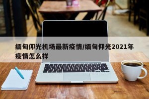 缅甸仰光机场最新疫情/缅甸仰光2021年疫情怎么样