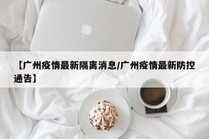 【广州疫情最新隔离消息/广州疫情最新防控通告】