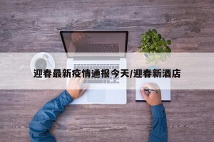 迎春最新疫情通报今天/迎春新酒店