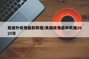 美国外疫情最新数据/美国疫情最新数据2025年