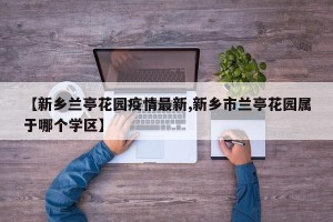 【新乡兰亭花园疫情最新,新乡市兰亭花园属于哪个学区】