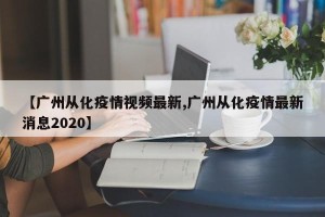 【广州从化疫情视频最新,广州从化疫情最新消息2020】