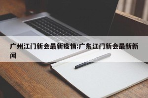 广州江门新会最新疫情:广东江门新会最新新闻