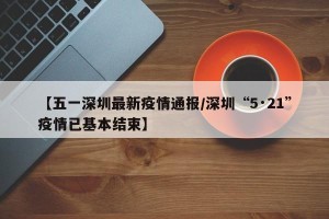 【五一深圳最新疫情通报/深圳“5·21”疫情已基本结束】