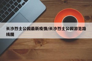 长沙烈士公园最新疫情/长沙烈士公园游览路线图