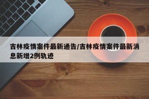 吉林疫情案件最新通告/吉林疫情案件最新消息新增2例轨迹