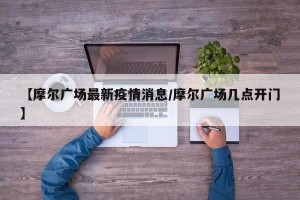 【摩尔广场最新疫情消息/摩尔广场几点开门】
