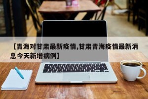 【青海对甘肃最新疫情,甘肃青海疫情最新消息今天新增病例】