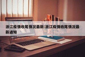 浙江疫情收尾情况最新:浙江疫情收尾情况最新通知
