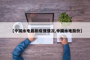 【中国水电最新疫情情况,中国水电股份】