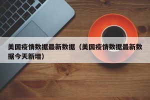 美国疫情数据最新数据（美国疫情数据最新数据今天新增）