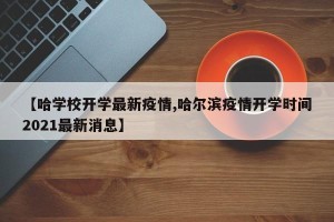 【哈学校开学最新疫情,哈尔滨疫情开学时间2021最新消息】