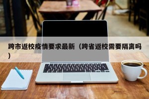 跨市返校疫情要求最新（跨省返校需要隔离吗）