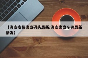 【海南疫情离岛码头最新/海南离岛车辆最新情况】