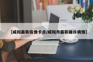 【咸阳最新疫情卡点/咸阳市最新确诊病情】