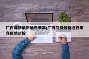 广西疫情最新通告来宾/广西疫情最新通告来宾疫情防控