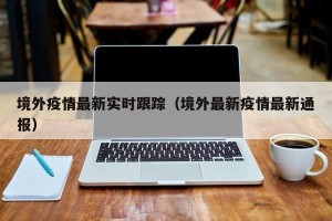 境外疫情最新实时跟踪（境外最新疫情最新通报）