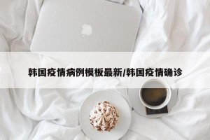 韩国疫情病例模板最新/韩国疫情确诊
