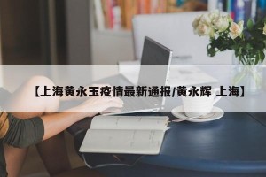 【上海黄永玉疫情最新通报/黄永辉 上海】