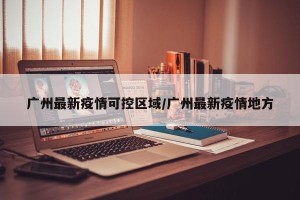 广州最新疫情可控区域/广州最新疫情地方