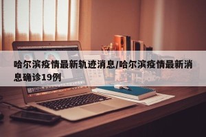 哈尔滨疫情最新轨迹消息/哈尔滨疫情最新消息确诊19例