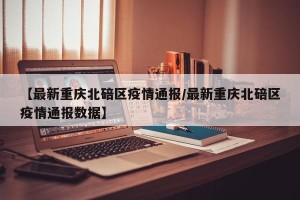 【最新重庆北碚区疫情通报/最新重庆北碚区疫情通报数据】
